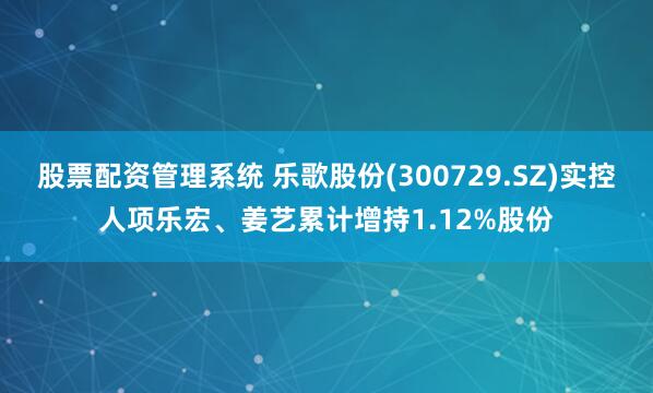 股票配资管理系统 乐歌股份(300729.SZ)实控人项乐宏、姜艺累计增持1.12%股份