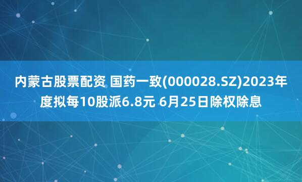 内蒙古股票配资 国药一致(000028.SZ)2023年度拟每10股派6.8元 6月25日除权除息