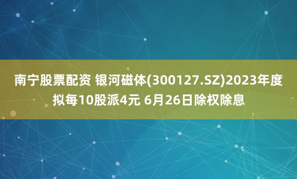 南宁股票配资 银河磁体(300127.SZ)2023年度拟每10股派4元 6月26日除权除息