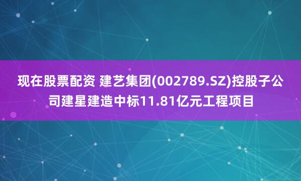 现在股票配资 建艺集团(002789.SZ)控股子公司建星建造中标11.81亿元工程项目