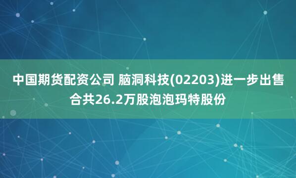 中国期货配资公司 脑洞科技(02203)进一步出售合共26.2万股泡泡玛特股份