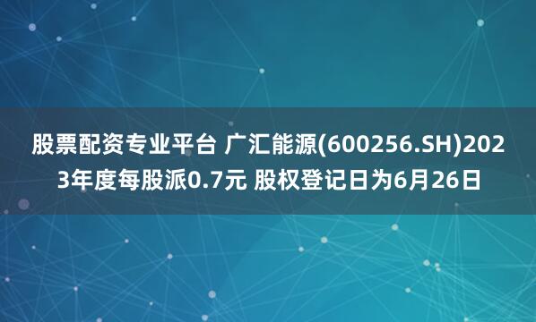 股票配资专业平台 广汇能源(600256.SH)2023年度每股派0.7元 股权登记日为6月26日