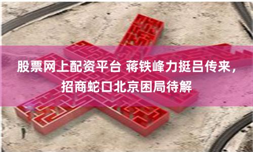股票网上配资平台 蒋铁峰力挺吕传来，招商蛇口北京困局待解