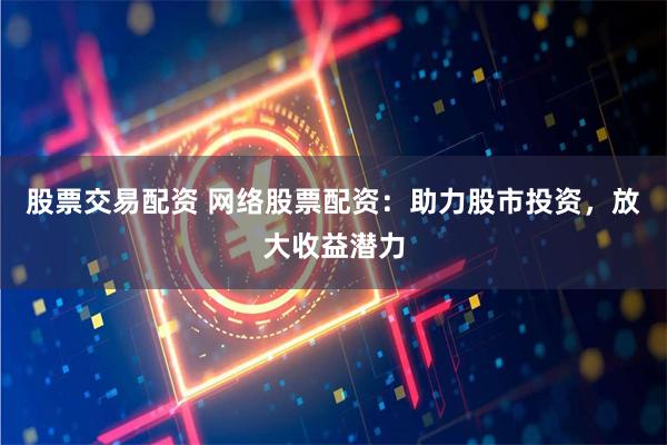 股票交易配资 网络股票配资：助力股市投资，放大收益潜力