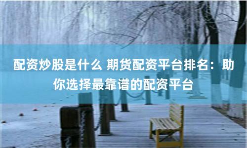 配资炒股是什么 期货配资平台排名：助你选择最靠谱的配资平台