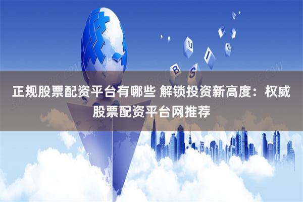 正规股票配资平台有哪些 解锁投资新高度：权威股票配资平台网推荐