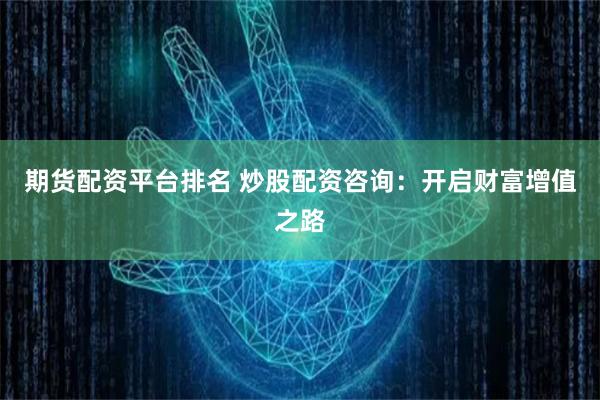 期货配资平台排名 炒股配资咨询：开启财富增值之路