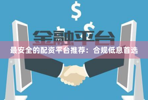 最安全的配资平台推荐：合规低息首选